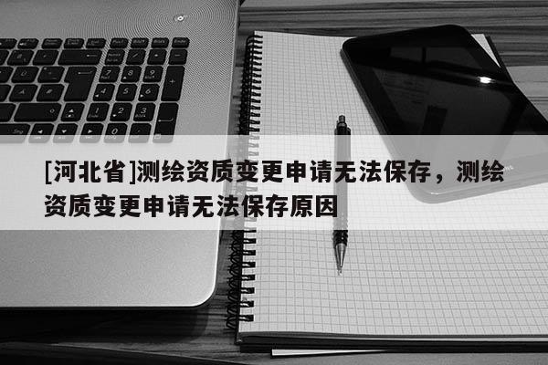 [河北省]測繪資質變更申請無法保存，測繪資質變更申請無法保存原因