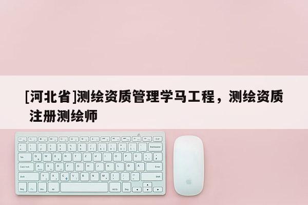 [河北省]測繪資質管理學馬工程，測繪資質 注冊測繪師