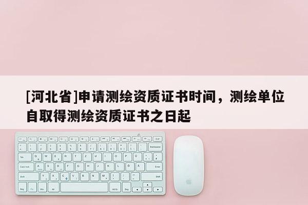 [河北省]申請測繪資質證書時間，測繪單位自取得測繪資質證書之日起