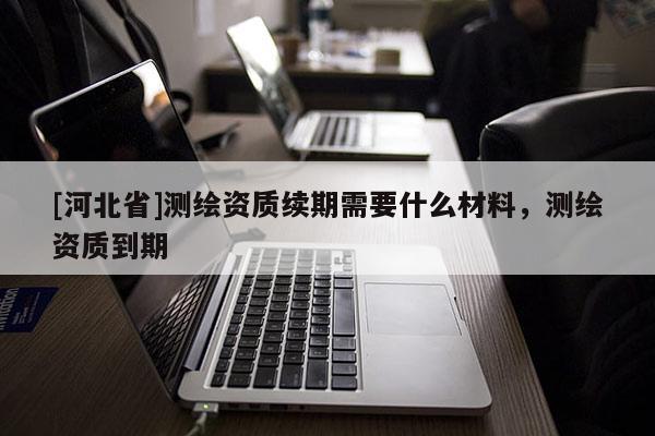 [河北省]測繪資質續期需要什么材料，測繪資質到期