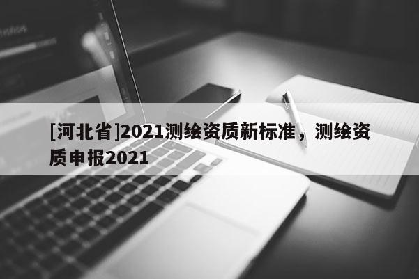 [河北省]2021測繪資質(zhì)新標準，測繪資質(zhì)申報2021