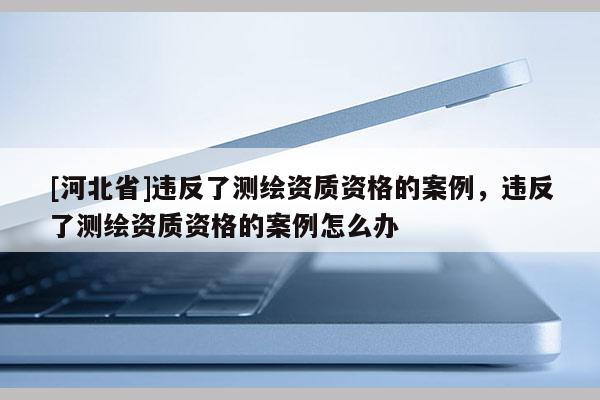 [河北省]違反了測繪資質資格的案例，違反了測繪資質資格的案例怎么辦