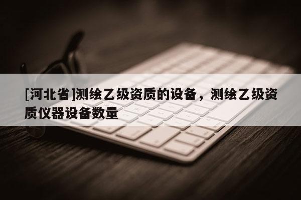 [河北省]測(cè)繪乙級(jí)資質(zhì)的設(shè)備，測(cè)繪乙級(jí)資質(zhì)儀器設(shè)備數(shù)量