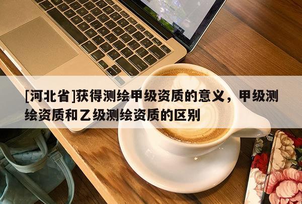 [河北省]獲得測繪甲級資質的意義，甲級測繪資質和乙級測繪資質的區別