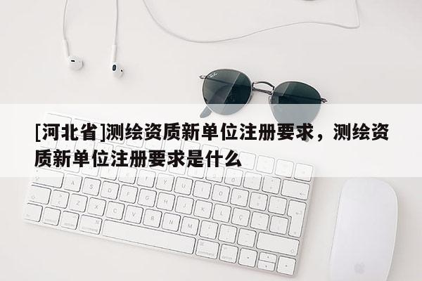 [河北省]測繪資質新單位注冊要求，測繪資質新單位注冊要求是什么