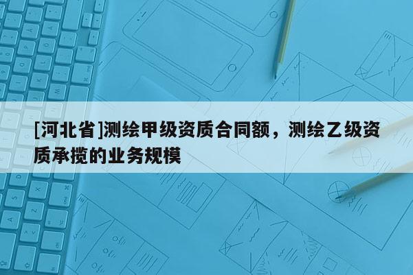 [河北省]測繪甲級資質合同額，測繪乙級資質承攬的業務規模