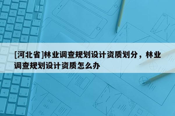 [河北省]林業(yè)調(diào)查規(guī)劃設(shè)計(jì)資質(zhì)劃分，林業(yè)調(diào)查規(guī)劃設(shè)計(jì)資質(zhì)怎么辦