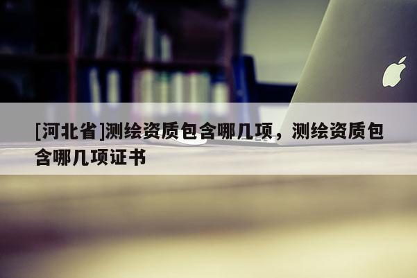 [河北省]測繪資質(zhì)包含哪幾項，測繪資質(zhì)包含哪幾項證書