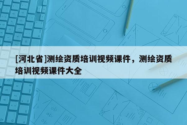 [河北省]測繪資質培訓視頻課件，測繪資質培訓視頻課件大全