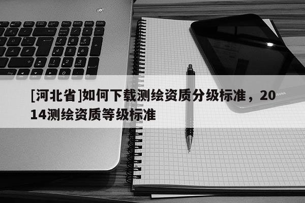 [河北省]如何下載測繪資質分級標準，2014測繪資質等級標準