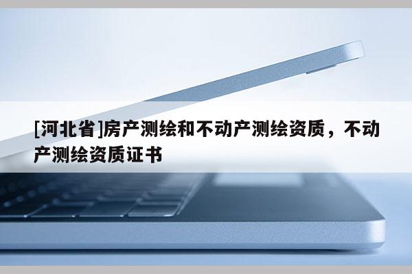 [河北省]房產(chǎn)測(cè)繪和不動(dòng)產(chǎn)測(cè)繪資質(zhì)，不動(dòng)產(chǎn)測(cè)繪資質(zhì)證書