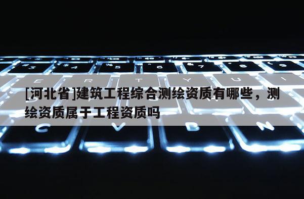 [河北省]建筑工程綜合測(cè)繪資質(zhì)有哪些，測(cè)繪資質(zhì)屬于工程資質(zhì)嗎