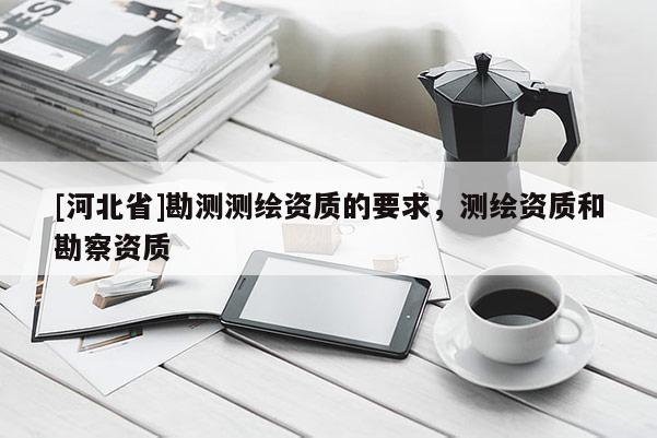 [河北省]勘測測繪資質的要求，測繪資質和勘察資質