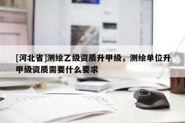 [河北省]測(cè)繪乙級(jí)資質(zhì)升甲級(jí)，測(cè)繪單位升甲級(jí)資質(zhì)需要什么要求