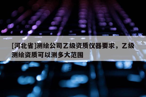 [河北省]測繪公司乙級資質儀器要求，乙級測繪資質可以測多大范圍