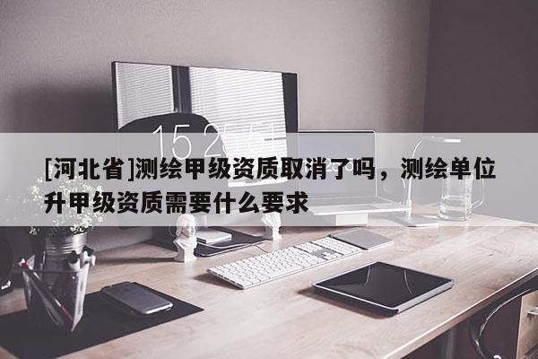 [河北省]測繪甲級資質取消了嗎，測繪單位升甲級資質需要什么要求