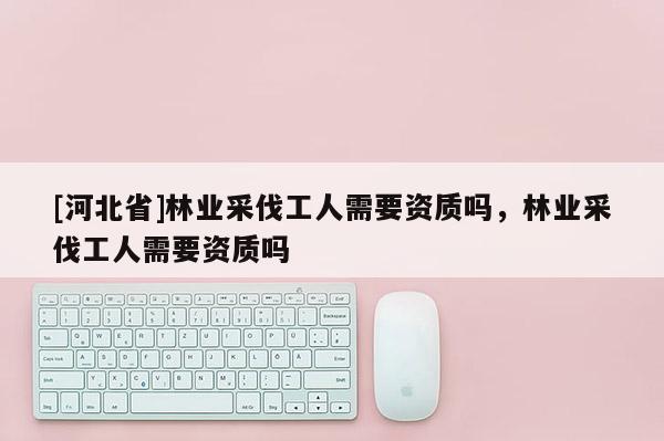 [河北省]林業(yè)采伐工人需要資質嗎，林業(yè)采伐工人需要資質嗎