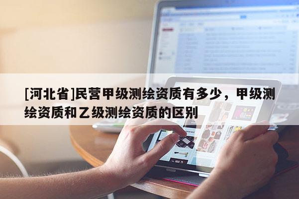 [河北省]民營甲級測繪資質(zhì)有多少，甲級測繪資質(zhì)和乙級測繪資質(zhì)的區(qū)別