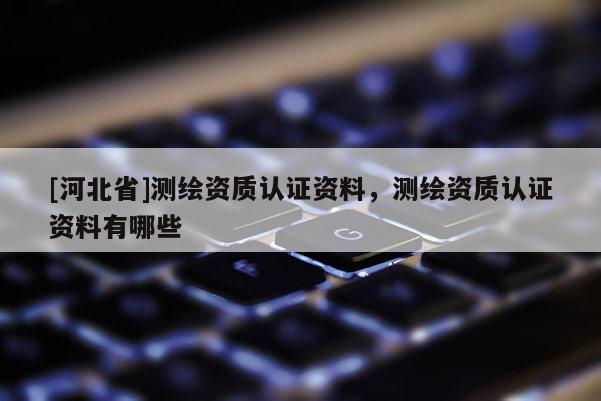 [河北省]測繪資質認證資料，測繪資質認證資料有哪些