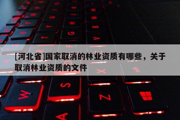 [河北省]國家取消的林業資質有哪些，關于取消林業資質的文件