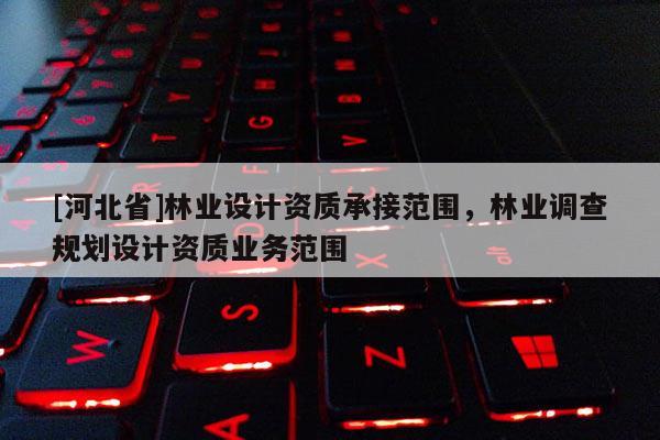[河北省]林業(yè)設計資質(zhì)承接范圍，林業(yè)調(diào)查規(guī)劃設計資質(zhì)業(yè)務范圍