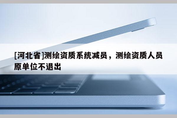[河北省]測繪資質(zhì)系統(tǒng)減員，測繪資質(zhì)人員原單位不退出