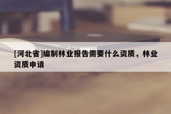 [河北省]編制林業報告需要什么資質，林業資質申請