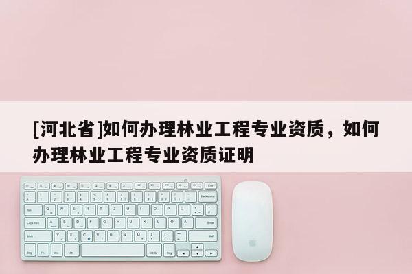 [河北省]如何辦理林業工程專業資質，如何辦理林業工程專業資質證明