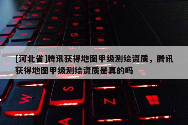 [河北省]騰訊獲得地圖甲級測繪資質，騰訊獲得地圖甲級測繪資質是真的嗎