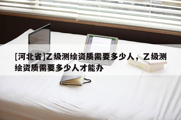 [河北省]乙級測繪資質需要多少人，乙級測繪資質需要多少人才能辦