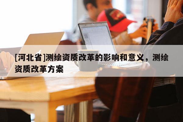 [河北省]測繪資質改革的影響和意義，測繪資質改革方案
