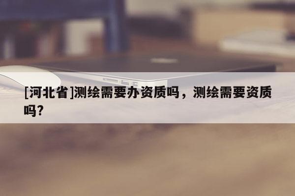 [河北省]測繪需要辦資質嗎，測繪需要資質嗎?
