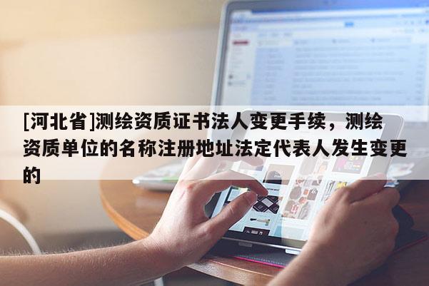 [河北省]測繪資質證書法人變更手續，測繪資質單位的名稱注冊地址法定代表人發生變更的