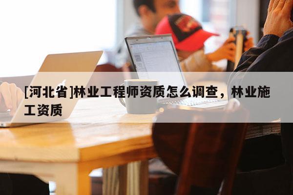 [河北省]林業工程師資質怎么調查，林業施工資質