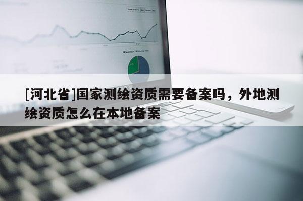 [河北省]國家測繪資質需要備案嗎，外地測繪資質怎么在本地備案
