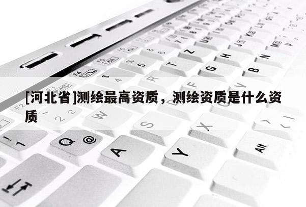 [河北省]測繪最高資質，測繪資質是什么資質