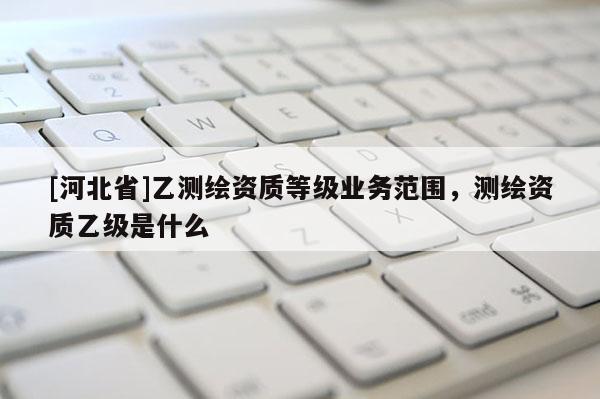 [河北省]乙測繪資質(zhì)等級業(yè)務(wù)范圍，測繪資質(zhì)乙級是什么