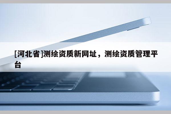 [河北省]測繪資質新網址，測繪資質管理平臺