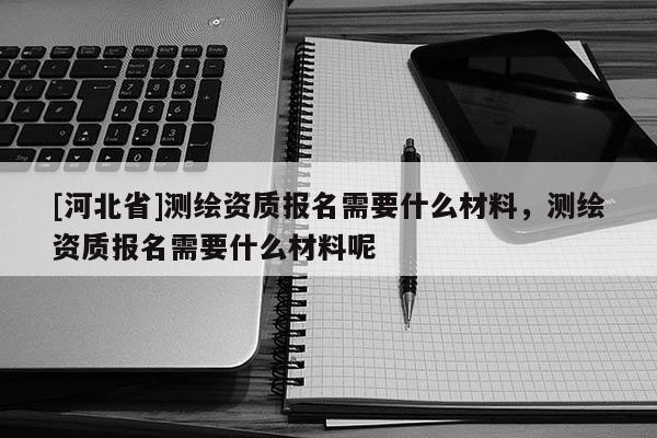[河北省]測繪資質(zhì)報名需要什么材料，測繪資質(zhì)報名需要什么材料呢