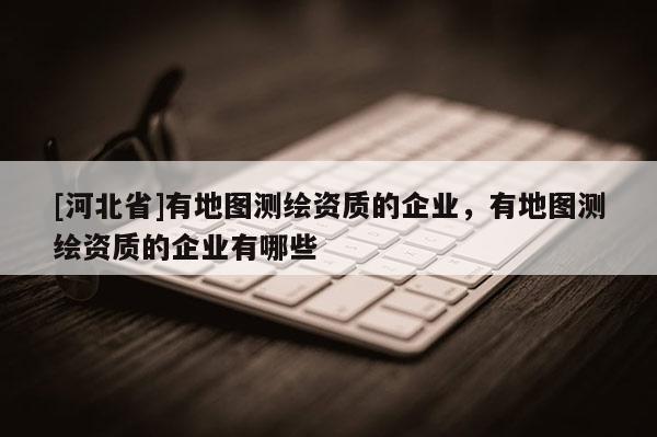 [河北省]有地圖測(cè)繪資質(zhì)的企業(yè)，有地圖測(cè)繪資質(zhì)的企業(yè)有哪些