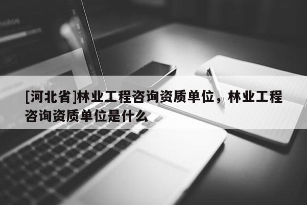 [河北省]林業工程咨詢資質單位，林業工程咨詢資質單位是什么