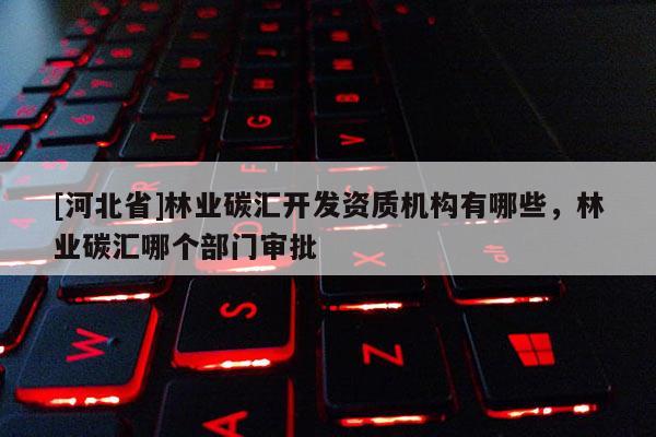 [河北省]林業(yè)碳匯開發(fā)資質機構有哪些，林業(yè)碳匯哪個部門審批