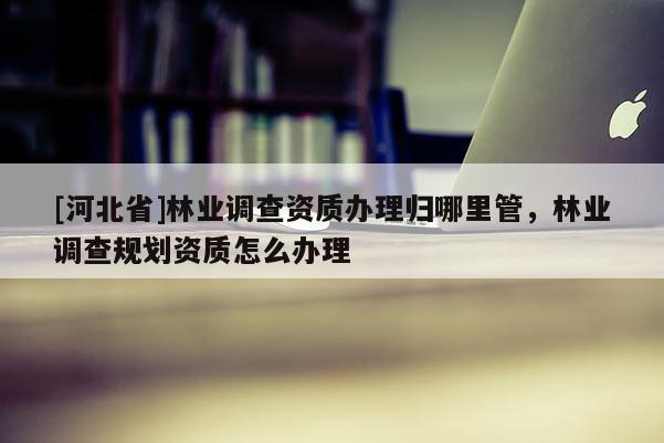 [河北省]林業調查資質辦理歸哪里管，林業調查規劃資質怎么辦理