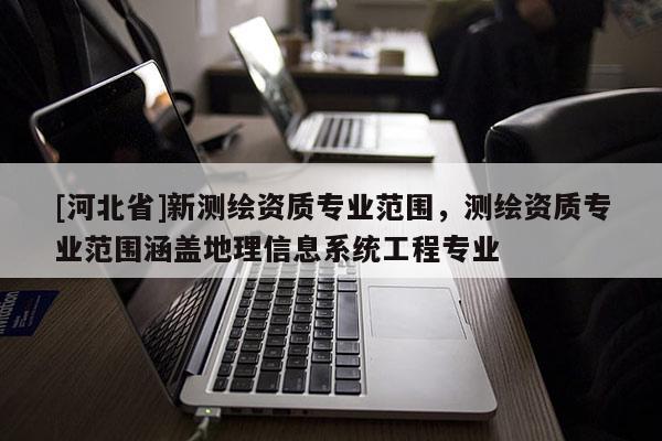 [河北省]新測繪資質專業范圍，測繪資質專業范圍涵蓋地理信息系統工程專業