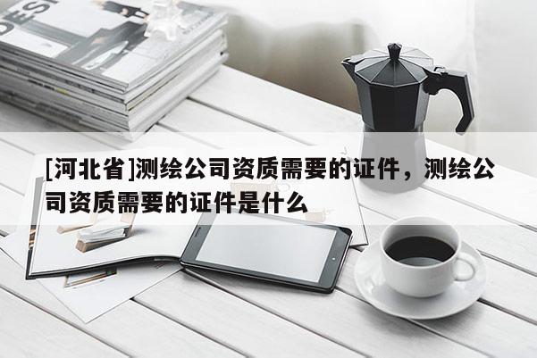 [河北省]測繪公司資質需要的證件，測繪公司資質需要的證件是什么