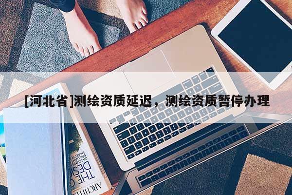 [河北省]測繪資質延遲，測繪資質暫停辦理