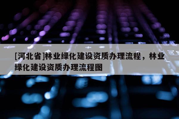 [河北省]林業(yè)綠化建設(shè)資質(zhì)辦理流程，林業(yè)綠化建設(shè)資質(zhì)辦理流程圖