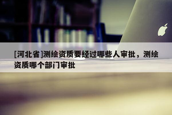 [河北省]測繪資質(zhì)要經(jīng)過哪些人審批，測繪資質(zhì)哪個(gè)部門審批