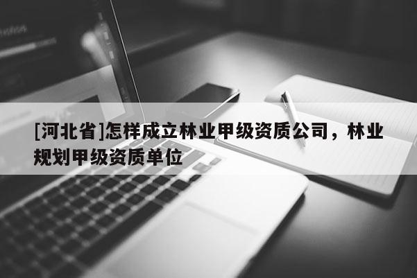 [河北省]怎樣成立林業甲級資質公司，林業規劃甲級資質單位