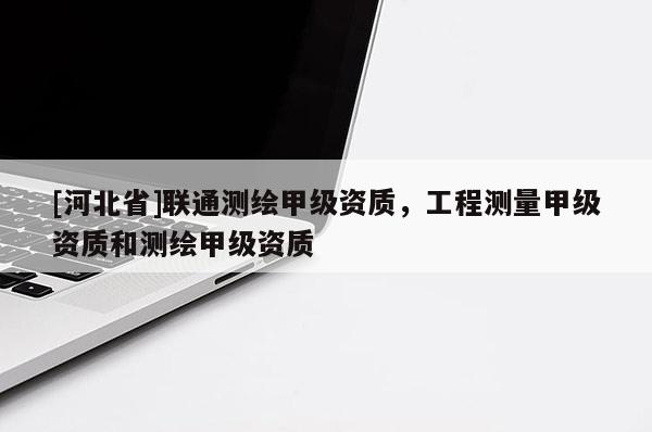 [河北省]聯(lián)通測繪甲級資質(zhì)，工程測量甲級資質(zhì)和測繪甲級資質(zhì)